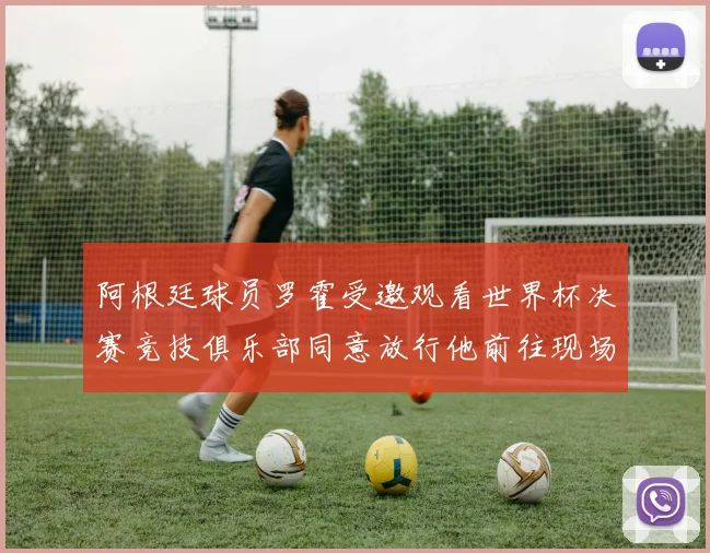阿根廷球员罗霍受邀观看世界杯决赛竞技俱乐部同意放行他前往现场