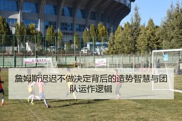 詹姆斯迟迟不做决定背后的造势智慧与团队运作逻辑