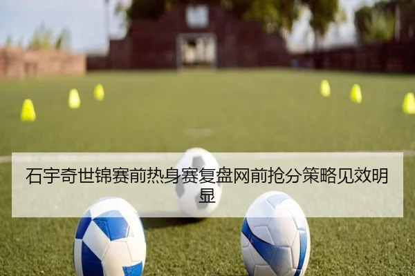 石宇奇世锦赛前热身赛复盘网前抢分策略见效明显