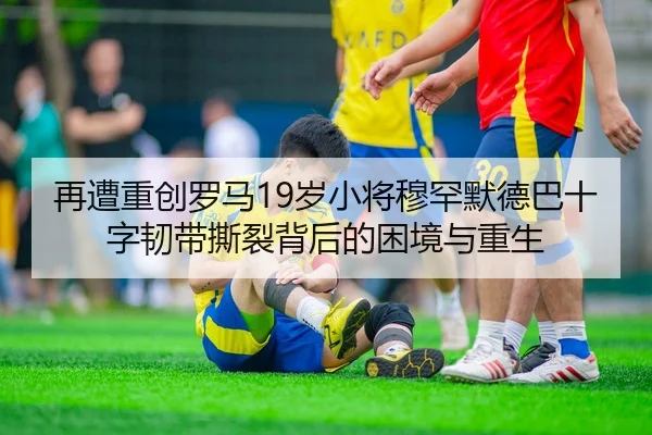 再遭重创罗马19岁小将穆罕默德巴十字韧带撕裂背后的困境与重生