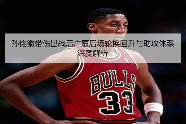 孙铭徽带伤出战后广厦后场轮换回升与助攻体系深度解析