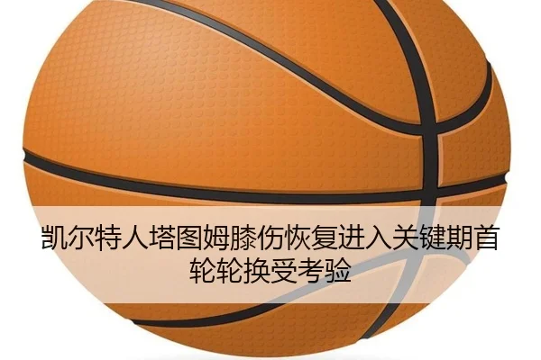 凯尔特人塔图姆膝伤恢复进入关键期首轮轮换受考验